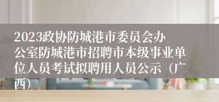 2023政协防城港市委员会办公室防城港市招聘市本级事业单位人员考试拟聘用人员公示（广西）