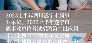 2023上半年四川遂宁市属事业单位、2023上半年遂宁市属事业单位考试招聘第二批应届毕业生和2023事业单位应届毕业生体检人员名单及体检公告