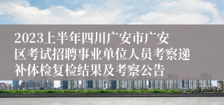 2023上半年四川广安市广安区考试招聘事业单位人员考察递补体检复检结果及考察公告