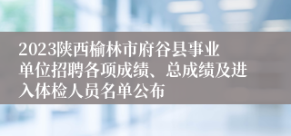 2023陕西榆林市府谷县事业单位招聘各项成绩、总成绩及进入体检人员名单公布