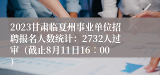 2023甘肃临夏州事业单位招聘报名人数统计：2732人过审（截止8月11日16∶00）