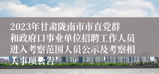 2023年甘肃陇南市市直党群和政府口事业单位招聘工作人员进入考察范围人员公示及考察相关事项公告