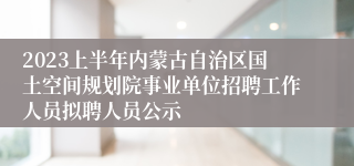 2023上半年内蒙古自治区国土空间规划院事业单位招聘工作人员拟聘人员公示