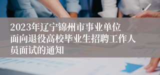 2023年辽宁锦州市事业单位面向退役高校毕业生招聘工作人员面试的通知