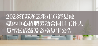 2023江苏连云港市东海县融媒体中心招聘劳动合同制工作人员笔试成绩及资格复审公告