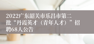 2022广东韶关市乐昌市第二批“丹霞英才（青年人才）”招聘68人公告