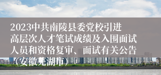 2023中共南陵县委党校引进高层次人才笔试成绩及入围面试人员和资格复审、面试有关公告（安徽芜湖市）