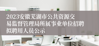 2023安徽芜湖市公共资源交易监督管理局所属事业单位招聘拟聘用人员公示