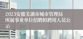 2023安徽芜湖市城市管理局所属事业单位招聘拟聘用人员公示