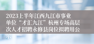 2023上半年江西九江市事业单位“才汇九江”杭州专场高层次人才招聘永修县岗位拟聘用公示