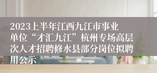 2023上半年江西九江市事业单位“才汇九江”杭州专场高层次人才招聘修水县部分岗位拟聘用公示