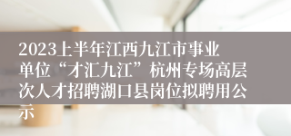 2023上半年江西九江市事业单位“才汇九江”杭州专场高层次人才招聘湖口县岗位拟聘用公示