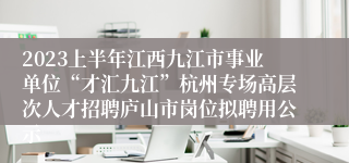 2023上半年江西九江市事业单位“才汇九江”杭州专场高层次人才招聘庐山市岗位拟聘用公示