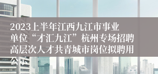 2023上半年江西九江市事业单位“才汇九江”杭州专场招聘高层次人才共青城市岗位拟聘用公示