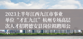 2023上半年江西九江市事业单位“才汇九江”杭州专场高层次人才招聘德安县岗位拟聘用公示