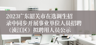 2023广东韶关市在选调生招录中同步开展事业单位人员招聘（浈江区）拟聘用人员公示