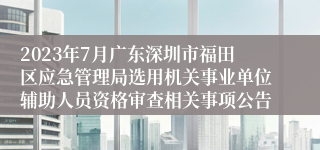 2023年7月广东深圳市福田区应急管理局选用机关事业单位辅助人员资格审查相关事项公告