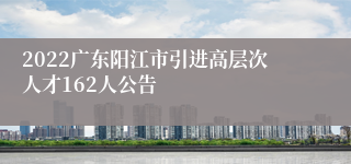 2022广东阳江市引进高层次人才162人公告