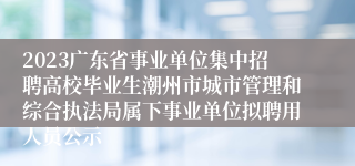 2023广东省事业单位集中招聘高校毕业生潮州市城市管理和综合执法局属下事业单位拟聘用人员公示