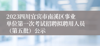 2023四川宜宾市南溪区事业单位第一次考试招聘拟聘用人员（第五批）公示