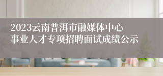 2023云南普洱市融媒体中心事业人才专项招聘面试成绩公示