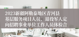 2023新疆阿勒泰地区青河县基层服务项目人员、退役军人定向招聘事业单位工作人员体检合格人员名单及考察工作相关事宜公告