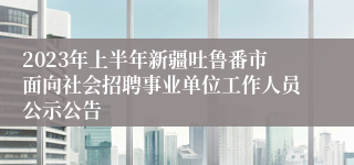 2023年上半年新疆吐鲁番市面向社会招聘事业单位工作人员公示公告