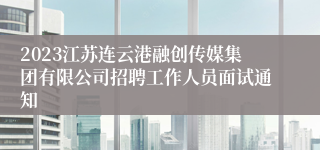 2023江苏连云港融创传媒集团有限公司招聘工作人员面试通知