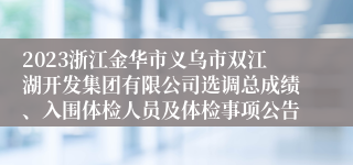 2023浙江金华市义乌市双江湖开发集团有限公司选调总成绩、入围体检人员及体检事项公告