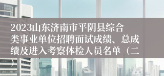 2023山东济南市平阴县综合类事业单位招聘面试成绩、总成绩及进入考察体检人员名单（二）