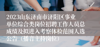 2023山东济南市济阳区事业单位综合类岗位招聘工作人员总成绩及拟进入考察体检范围人选公告（播音主持岗位）