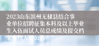 2023山东滨州无棣县结合事业单位招聘征集本科及以上毕业生入伍面试人员总成绩及提交档案审核人员公告