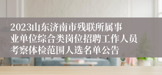 2023山东济南市残联所属事业单位综合类岗位招聘工作人员考察体检范围人选名单公告