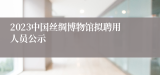 2023中国丝绸博物馆拟聘用人员公示