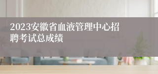 2023安徽省血液管理中心招聘考试总成绩