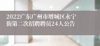 2022广东广州市增城区永宁街第二次招聘聘员24人公告