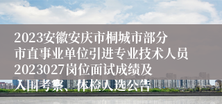 2023安徽安庆市桐城市部分市直事业单位引进专业技术人员2023027岗位面试成绩及入围考察、体检人选公告