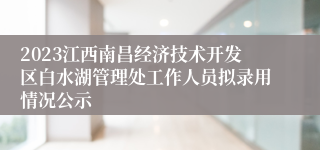 2023江西南昌经济技术开发区白水湖管理处工作人员拟录用情况公示