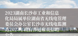 2023湖南长沙市工业和信息化局局属单位湖南省无线电管理委员会办公室长沙市无线电监测站2023年政府普通雇员招聘公告