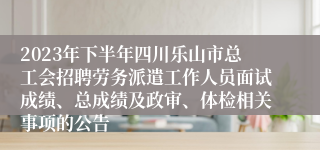 2023年下半年四川乐山市总工会招聘劳务派遣工作人员面试成绩、总成绩及政审、体检相关事项的公告