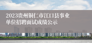2023贵州铜仁市江口县事业单位招聘面试成绩公示