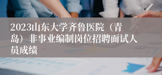 2023山东大学齐鲁医院（青岛）非事业编制岗位招聘面试人员成绩
