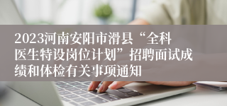 2023河南安阳市滑县“全科医生特设岗位计划”招聘面试成绩和体检有关事项通知