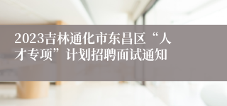 2023吉林通化市东昌区“人才专项”计划招聘面试通知