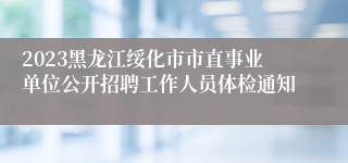 2023黑龙江绥化市市直事业单位公开招聘工作人员体检通知