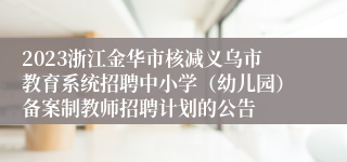 2023浙江金华市核减义乌市教育系统招聘中小学（幼儿园）备案制教师招聘计划的公告