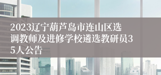 2023辽宁葫芦岛市连山区选调教师及进修学校遴选教研员35人公告