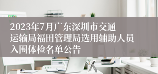 2023年7月广东深圳市交通运输局福田管理局选用辅助人员入围体检名单公告