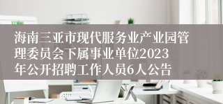 海南三亚市现代服务业产业园管理委员会下属事业单位2023年公开招聘工作人员6人公告