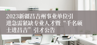 2023新疆昌吉州事业单位引进急需紧缺专业人才暨“千名硕士进昌吉”引才公告